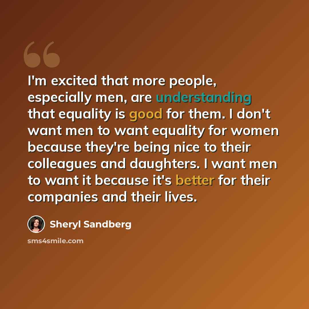 “I'm excited that more people, especially men, are understanding that equality is good for them. I don't want men to want equality for women because they're being nice to their colleagues and daughters. I want men to want it because it's better for their companies and their lives.” quote by Sheryl Sandberg