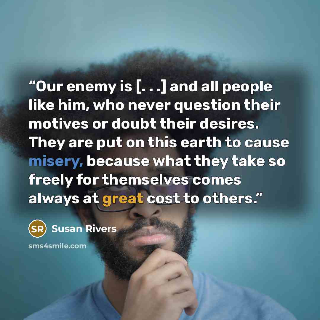 “Our enemy is [. . .] and all people like him, who never question their motives or doubt their desires. They are put on this earth to cause misery, because what they take so freely for themselves comes always at great cost to others.” quote by Susan Rivers