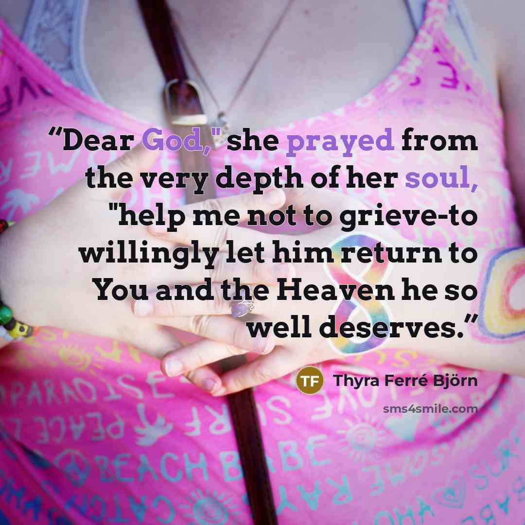 “Dear God," she prayed from the very depth of her soul, "help me not to grieve-to willingly let him return to You and the Heaven he so well deserves.” quote by Thyra Ferré Björn