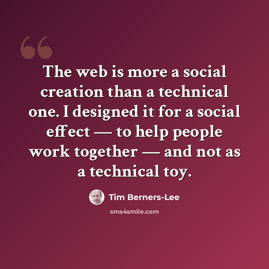 “The web is more a social creation than a technical one. I designed it for a social effect — to help people work together — and not as a technical toy.” quote by Tim Berners-Lee