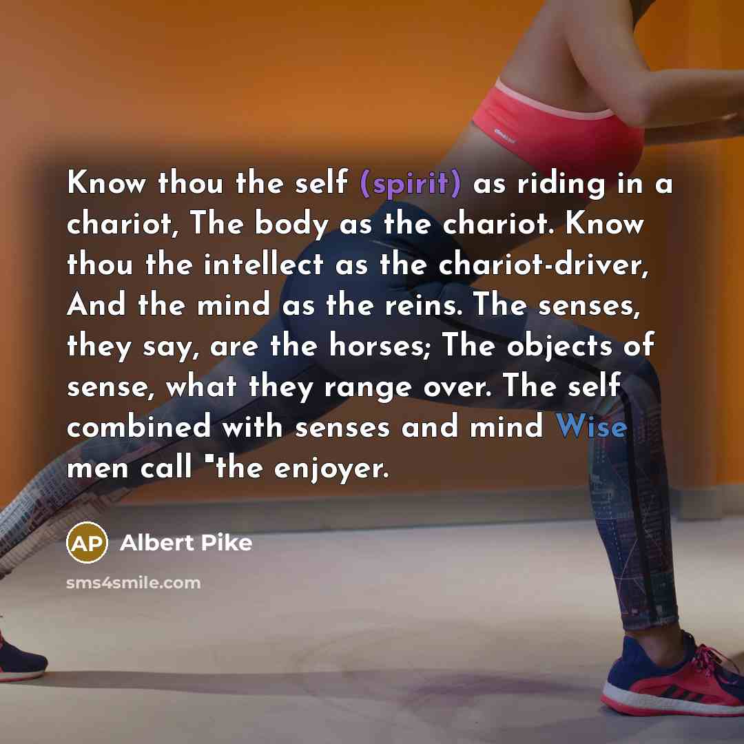“Know thou the self (spirit) as riding in a chariot, The body as the chariot. Know thou the intellect as the chariot-driver, And the mind as the reins. The senses, they say, are the horses; The objects of sense, what they range over. The self combined with senses and mind Wise men call "the enjoyer.” quote by Albert Pike
