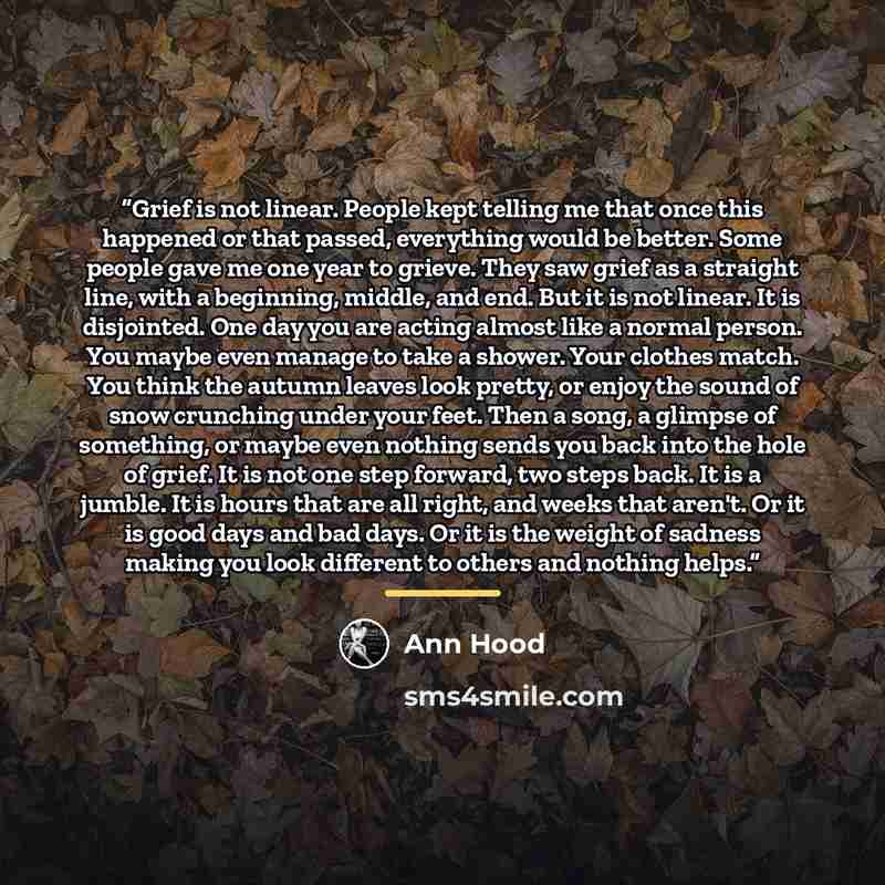 “Grief is not linear. People kept telling me that once this happened or that passed, everything would be better. Some people gave me one year to grieve. They saw grief as a straight line, with a beginning, middle, and end. But it is not linear. It is disjointed. One day you are acting almost like a…” quote by Ann Hood