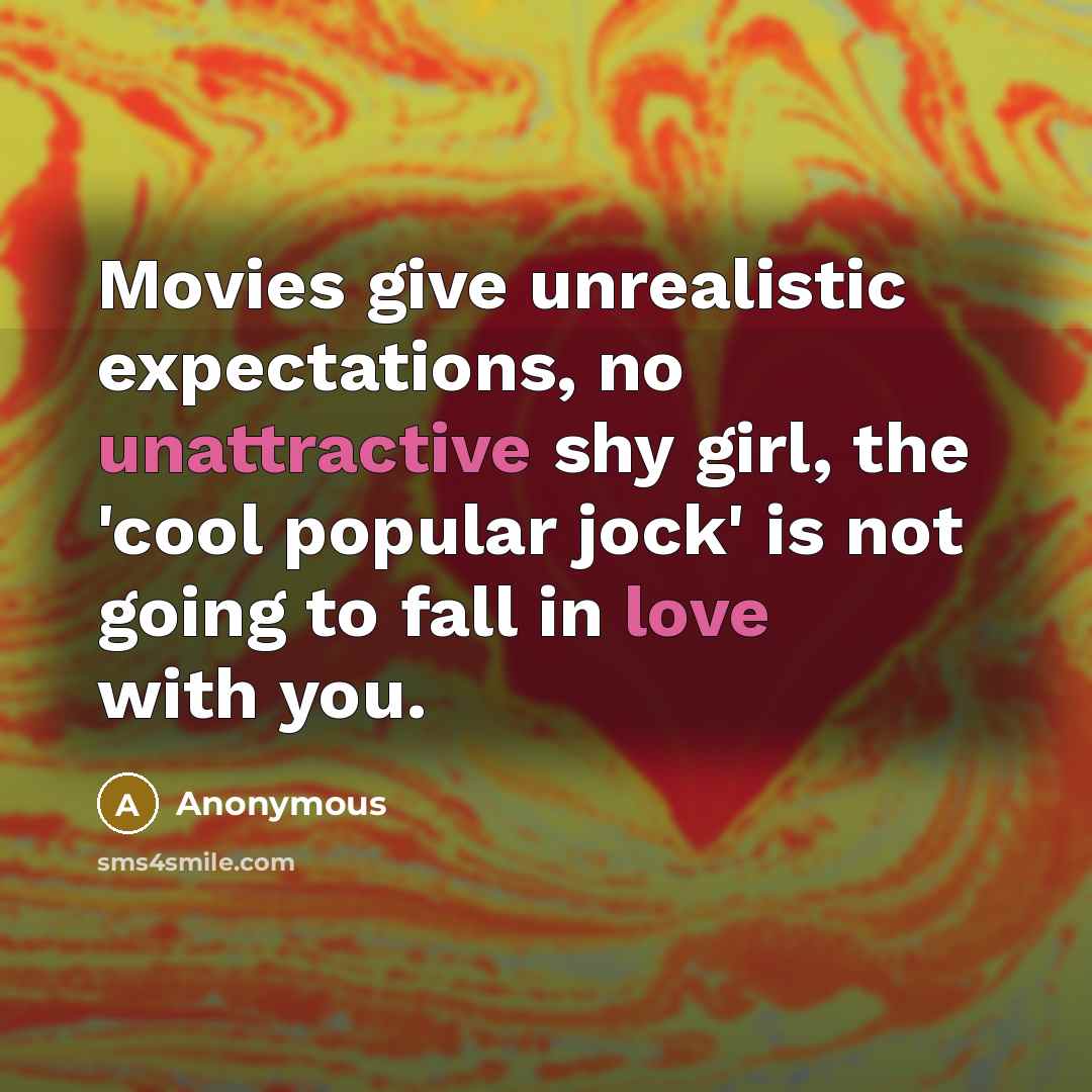 “Movies give unrealistic expectations, no unattractive shy girl, the 'cool popular jock' is not going to fall in love with you.” quote by Anonymous