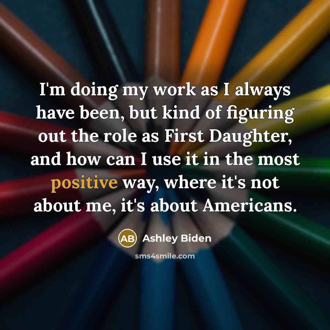 “I'm doing my work as I always have been, but kind of figuring out the role as First Daughter, and how can I use it in the most positive way, where it's not about me, it's about Americans.” quote by Ashley Biden
