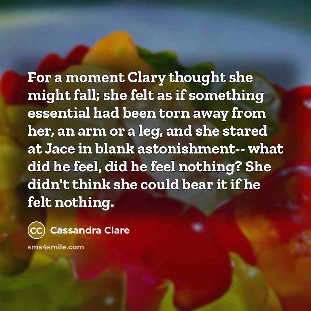“For a moment Clary thought she might fall; she felt as if something essential had been torn away from her, an arm or a leg, and she stared at Jace in blank astonishment-- what did he feel, did he feel nothing? She didn't think she could bear it if he felt nothing.” quote by Cassandra Clare