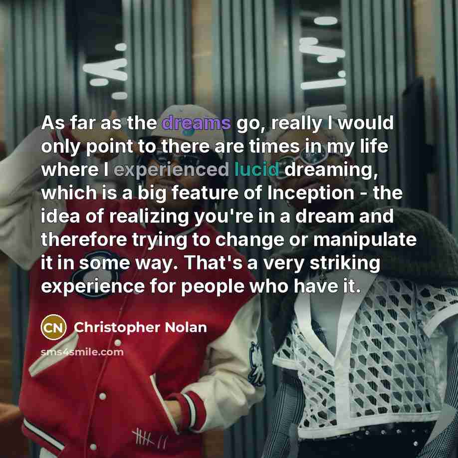 “As far as the dreams go, really I would only point to there are times in my life where I experienced lucid dreaming, which is a big feature of Inception - the idea of realizing you're in a dream and therefore trying to change or manipulate it in some way. That's a very striking experience for…” quote by Christopher Nolan