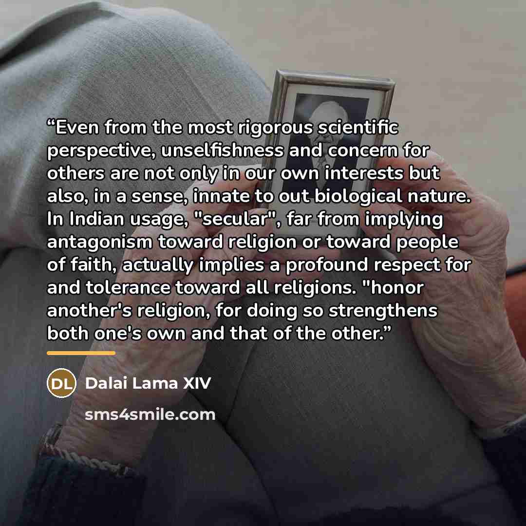 “Even from the most rigorous scientific perspective, unselfishness and concern for others are not only in our own interests but also, in a sense, innate to out biological nature. In Indian usage, "secular", far from implying antagonism toward religion or toward people of faith, actually implies a…” quote by Dalai Lama XIV