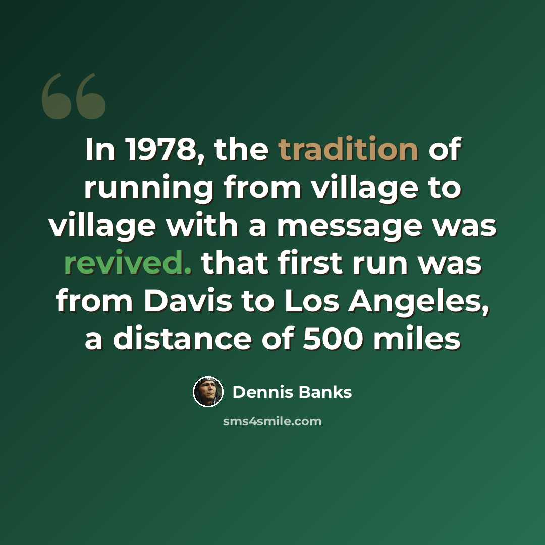 “In 1978, the tradition of running from village to village with a message was revived. that first run was from Davis to Los Angeles, a distance of 500 miles” quote by Dennis Banks