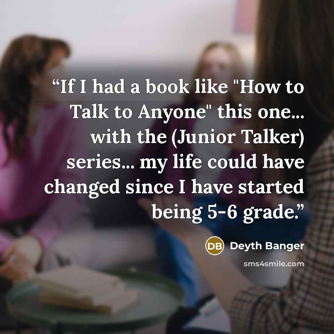 “If I had a book like "How to Talk to Anyone" this one... with the (Junior Talker) series... my life could have changed since I have started being 5-6 grade.” quote by Deyth Banger