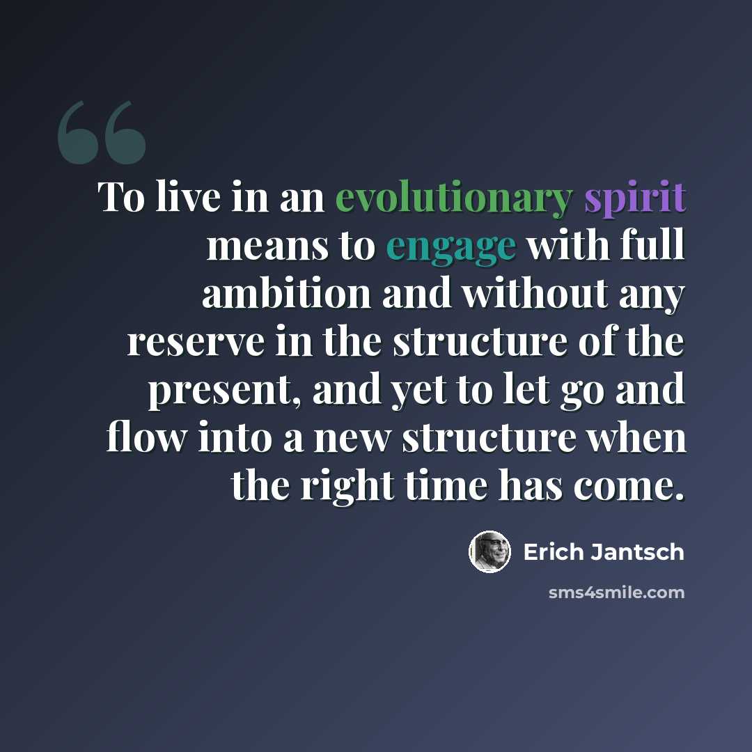 “To live in an evolutionary spirit means to engage with full ambition and without any reserve in the structure of the present, and yet to let go and flow into a new structure when the right time has come.” quote by Erich Jantsch