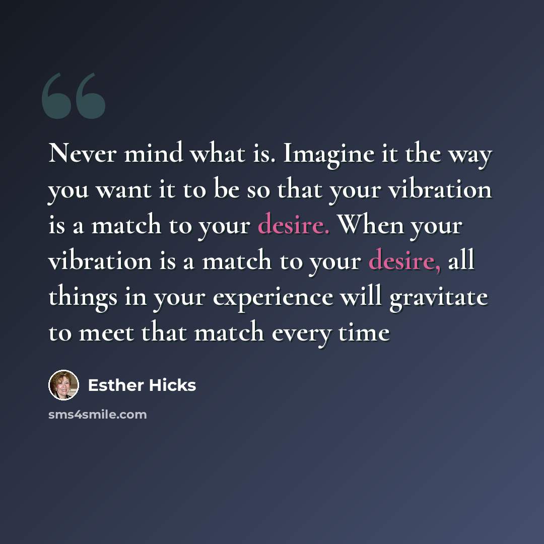 “Never mind what is. Imagine it the way you want it to be so that your vibration is a match to your desire. When your vibration is a match to your desire, all things in your experience will gravitate to meet that match every time” quote by Esther Hicks