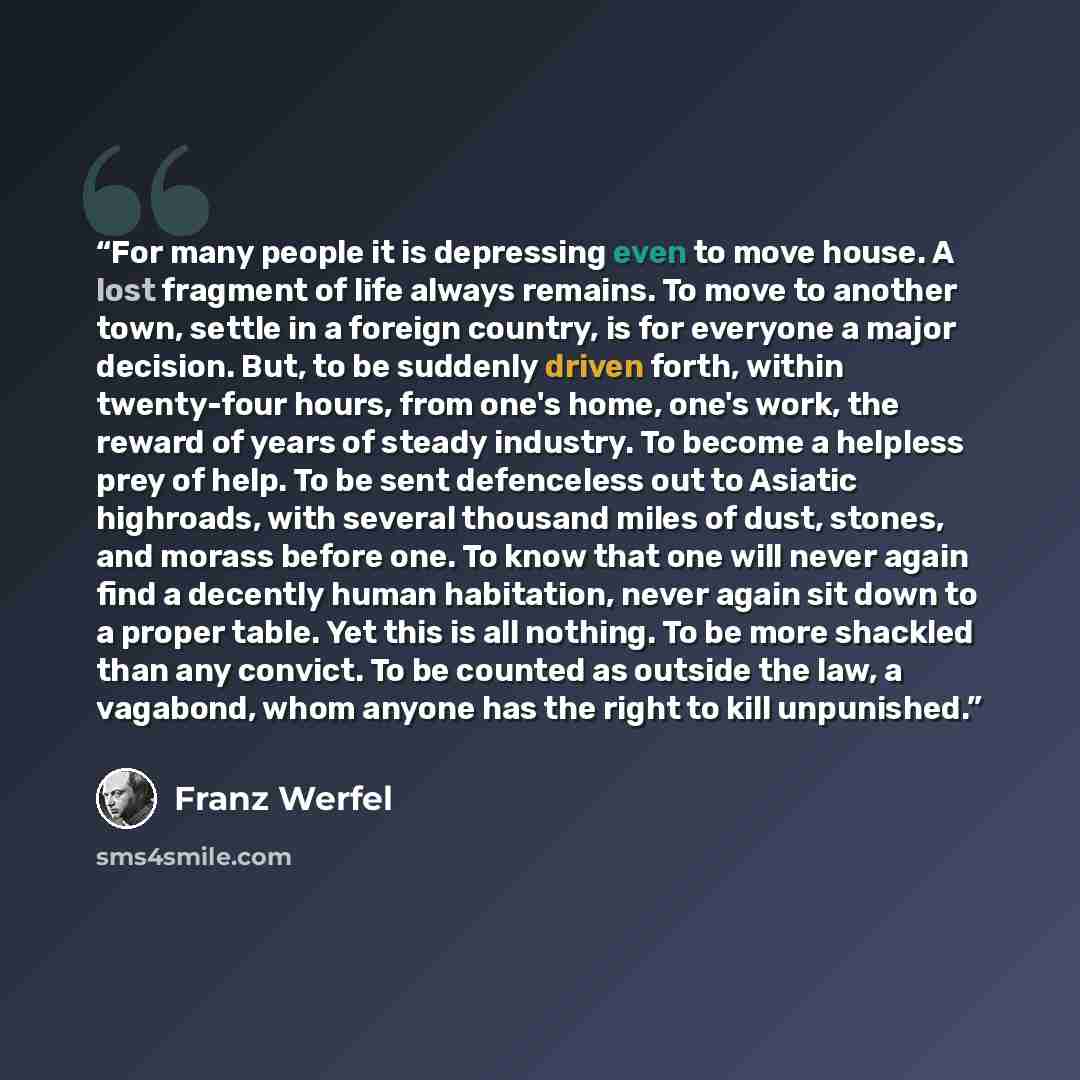 “For many people it is depressing even to move house. A lost fragment of life always remains. To move to another town, settle in a foreign country, is for everyone a major decision. But, to be suddenly driven forth, within twenty-four hours, from one's home, one's work, the reward of years of…” quote by Franz Werfel