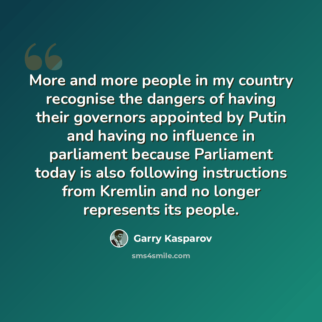 “More and more people in my country recognise the dangers of having their governors appointed by Putin and having no influence in parliament because Parliament today is also following instructions from Kremlin and no longer represents its people.” quote by Garry Kasparov