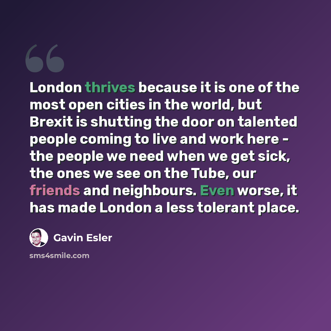 “London thrives because it is one of the most open cities in the world, but Brexit is shutting the door on talented people coming to live and work here - the people we need when we get sick, the ones we see on the Tube, our friends and neighbours. Even worse, it has made London a less tolerant place.” quote by Gavin Esler