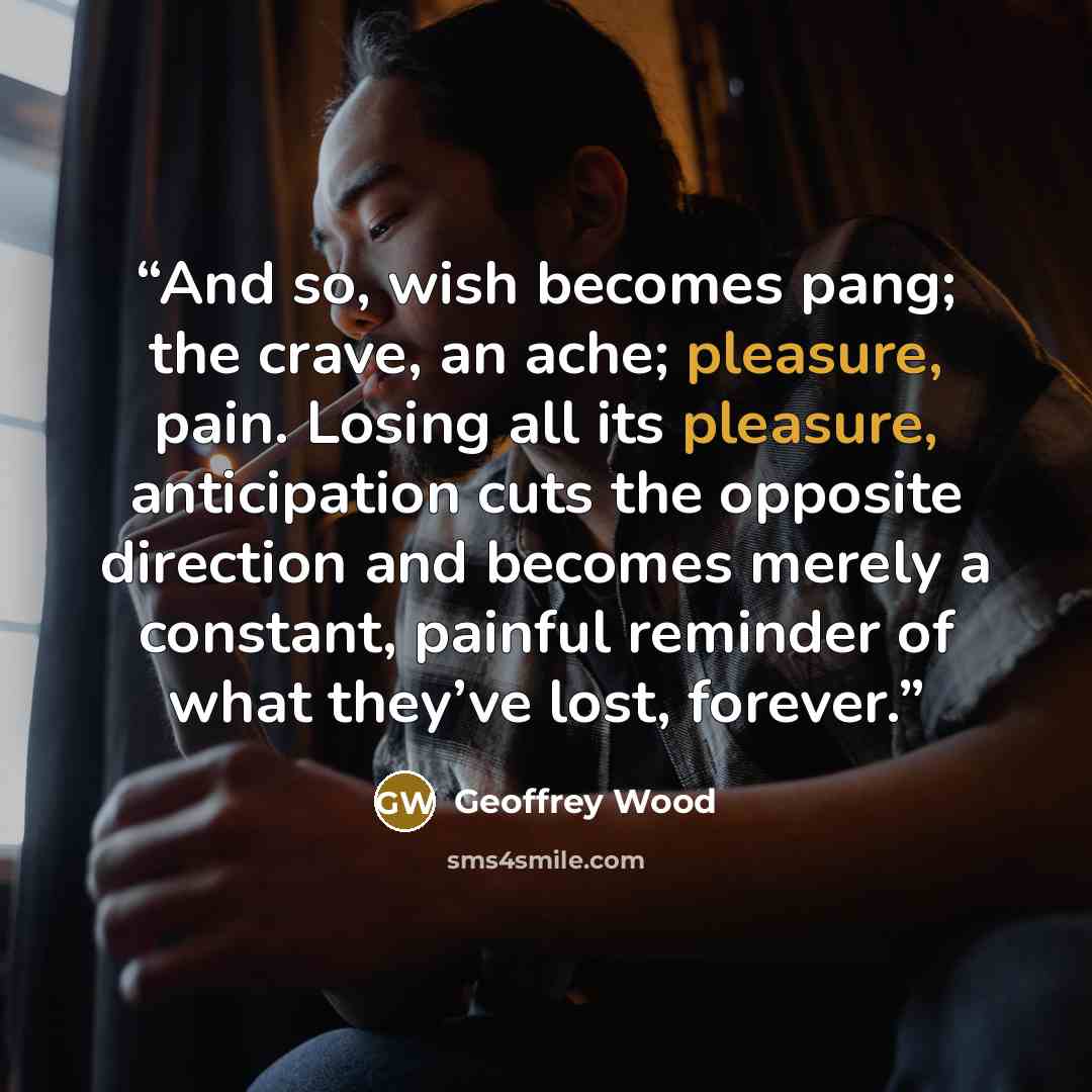 “And so, wish becomes pang; the crave, an ache; pleasure, pain. Losing all its pleasure, anticipation cuts the opposite direction and becomes merely a constant, painful reminder of what they’ve lost, forever.” quote by Geoffrey Wood
