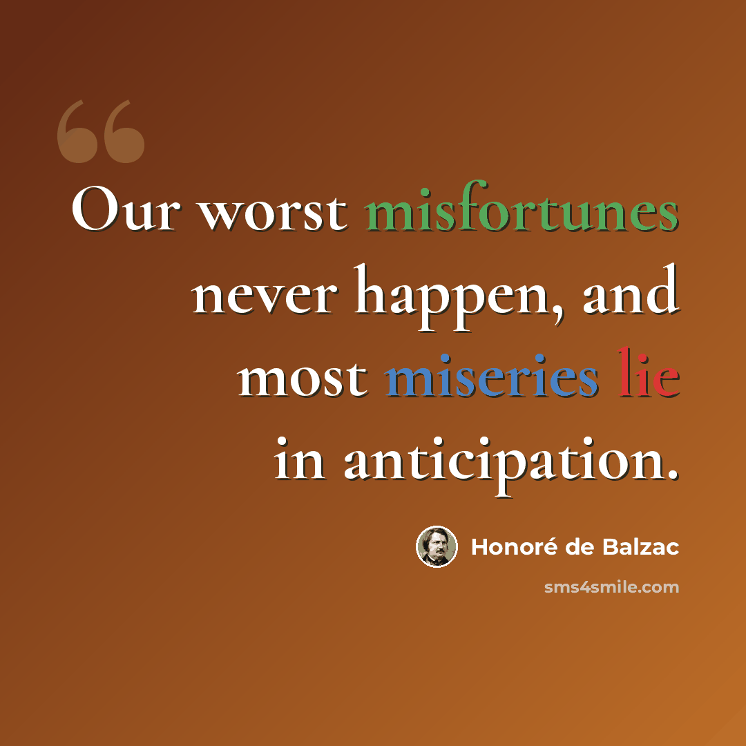 “Our worst misfortunes never happen, and most miseries lie in anticipation.” quote by Honore de Balzac