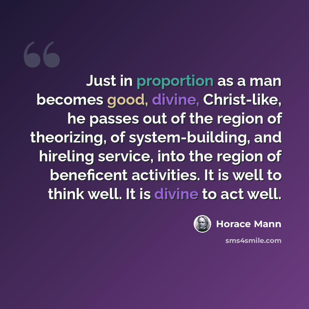 “Just in proportion as a man becomes good, divine, Christ-like, he passes out of the region of theorizing, of system-building, and hireling service, into the region of beneficent activities. It is well to think well. It is divine to act well.” quote by Horace Mann
