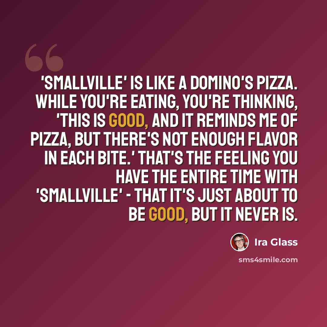 “'Smallville' is like a Domino's pizza. While you're eating, you're thinking, 'This is good, and it reminds me of pizza, but there's not enough flavor in each bite.' That's the feeling you have the entire time with 'Smallville' - that it's just about to be good, but it never is.” quote by Ira Glass