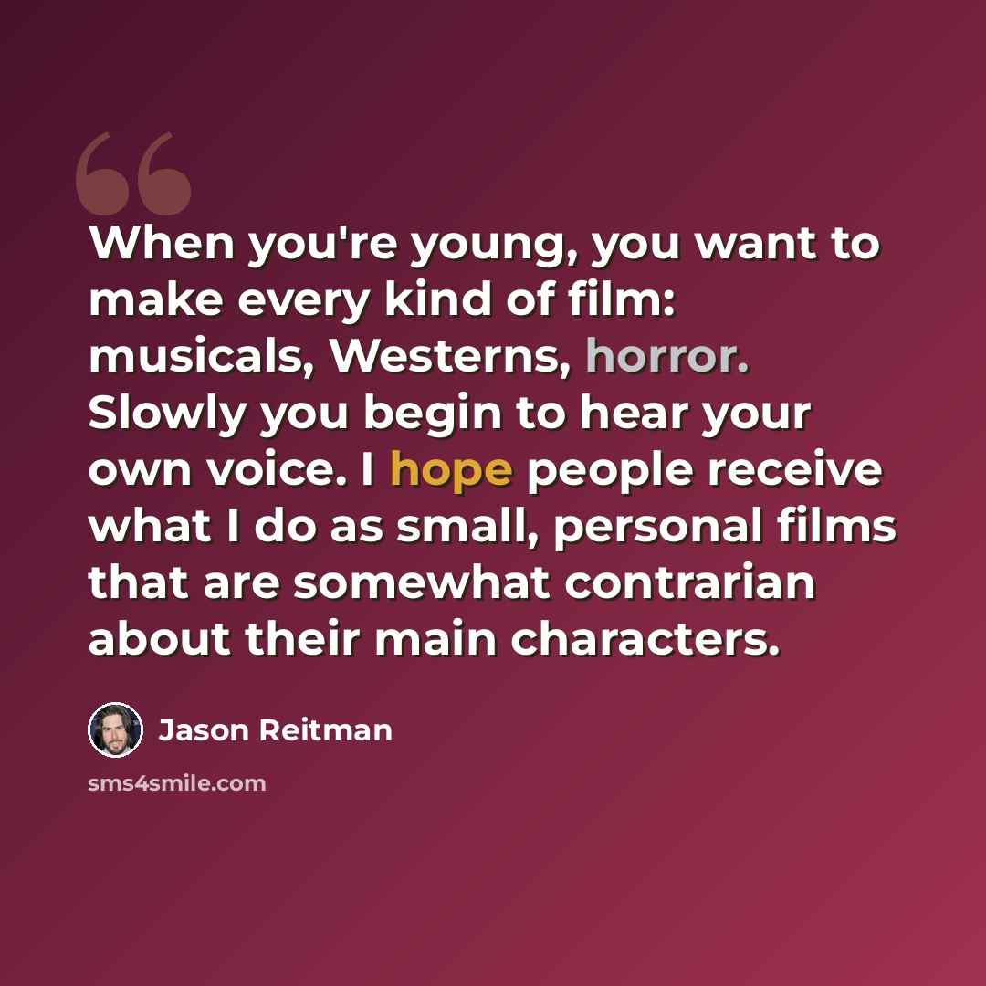 “When you're young, you want to make every kind of film: musicals, Westerns, horror. Slowly you begin to hear your own voice. I hope people receive what I do as small, personal films that are somewhat contrarian about their main characters.” quote by Jason Reitman