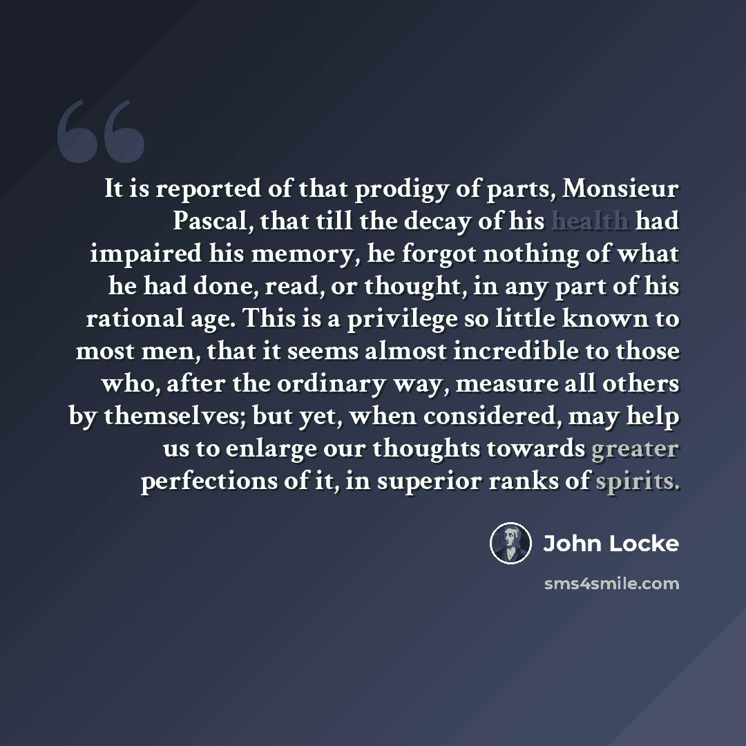 “It is reported of that prodigy of parts, Monsieur Pascal, that till the decay of his health had impaired his memory, he forgot nothing of what he had done, read, or thought, in any part of his rational age. This is a privilege so little known to most men, that it seems almost incredible to those…” quote by John Locke