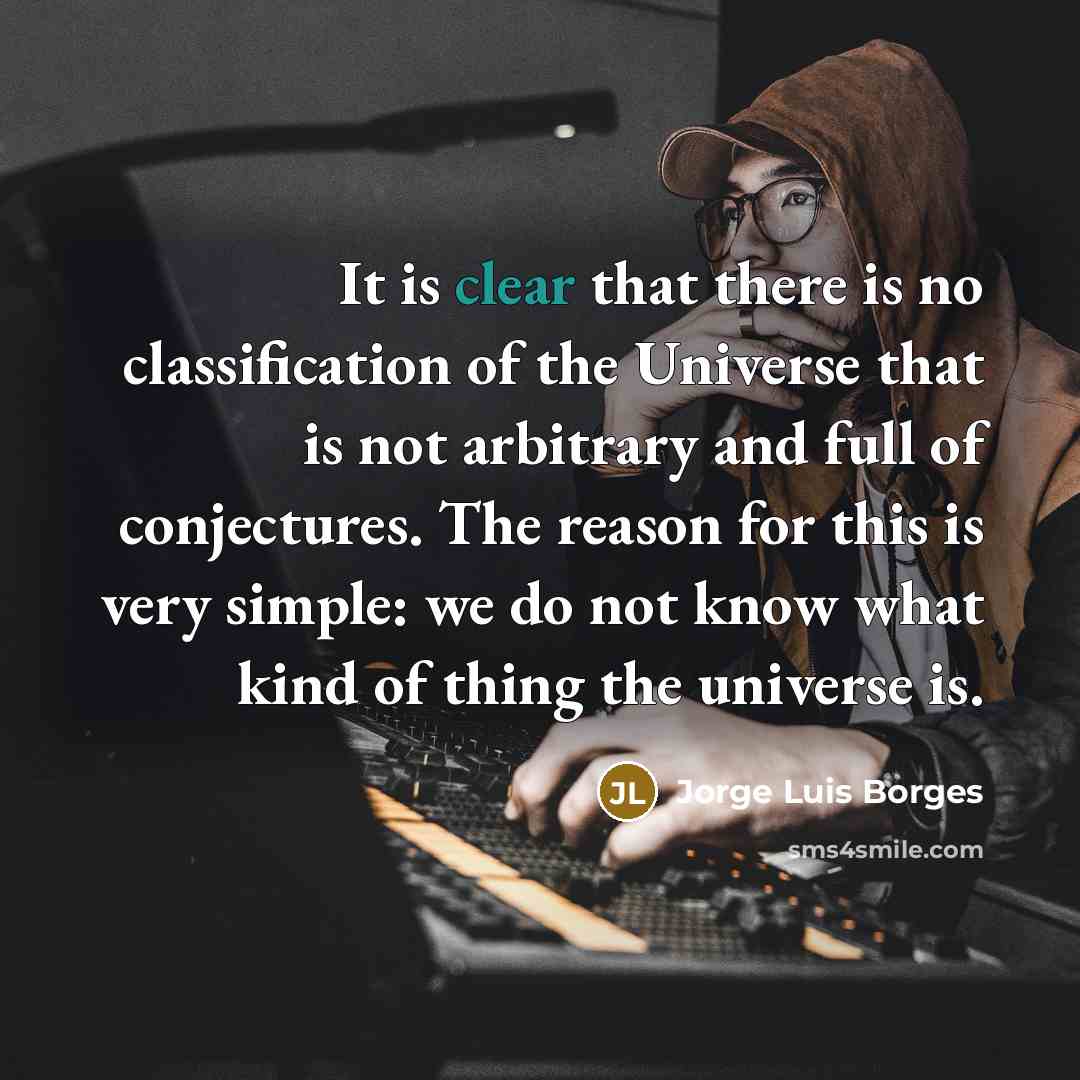 “It is clear that there is no classification of the Universe that is not arbitrary and full of conjectures. The reason for this is very simple: we do not know what kind of thing the universe is.” quote by Jorge Luis Borges