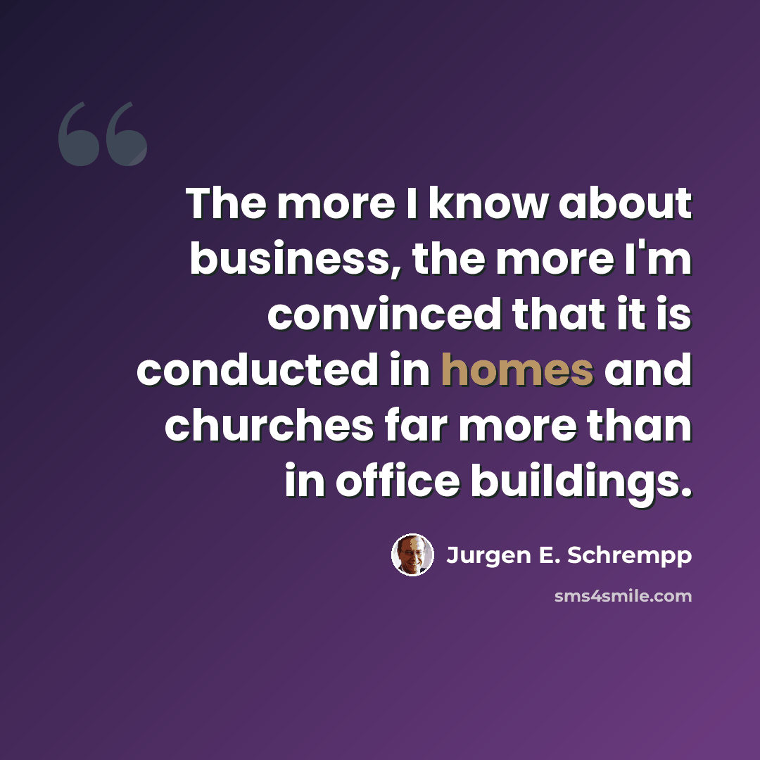“The more I know about business, the more I'm convinced that it is conducted in homes and churches far more than in office buildings.” quote by Jurgen E. Schrempp