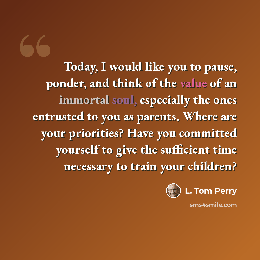 “Today, I would like you to pause, ponder, and think of the value of an immortal soul, especially the ones entrusted to you as parents. Where are your priorities? Have you committed yourself to give the sufficient time necessary to train your children?” quote by L. Tom Perry