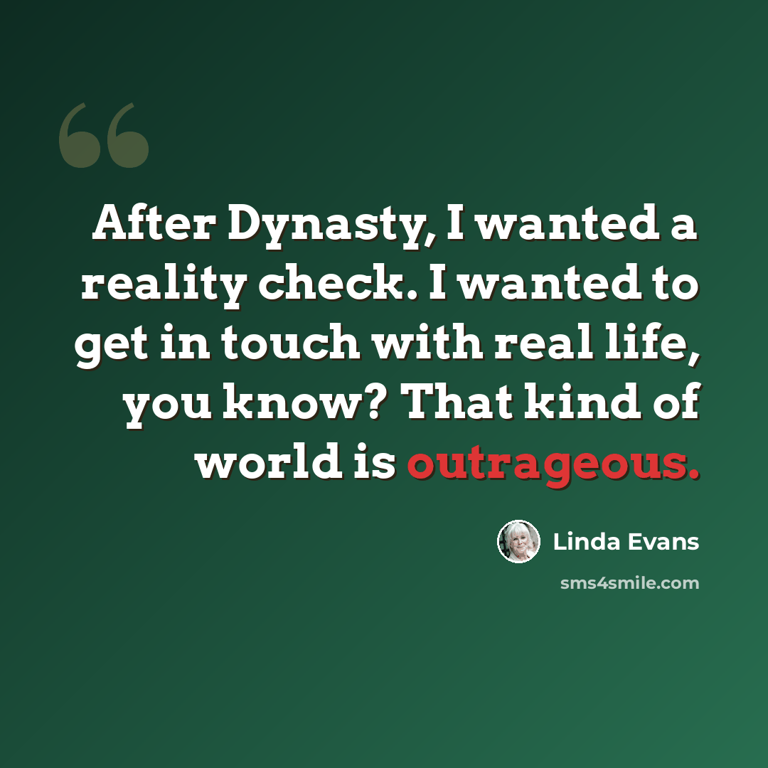 “After Dynasty, I wanted a reality check. I wanted to get in touch with real life, you know? That kind of world is outrageous.” quote by Linda Evans