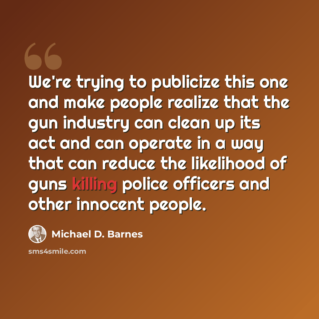 “We're trying to publicize this one and make people realize that the gun industry can clean up its act and can operate in a way that can reduce the likelihood of guns killing police officers and other innocent people.” quote by Michael D. Barnes