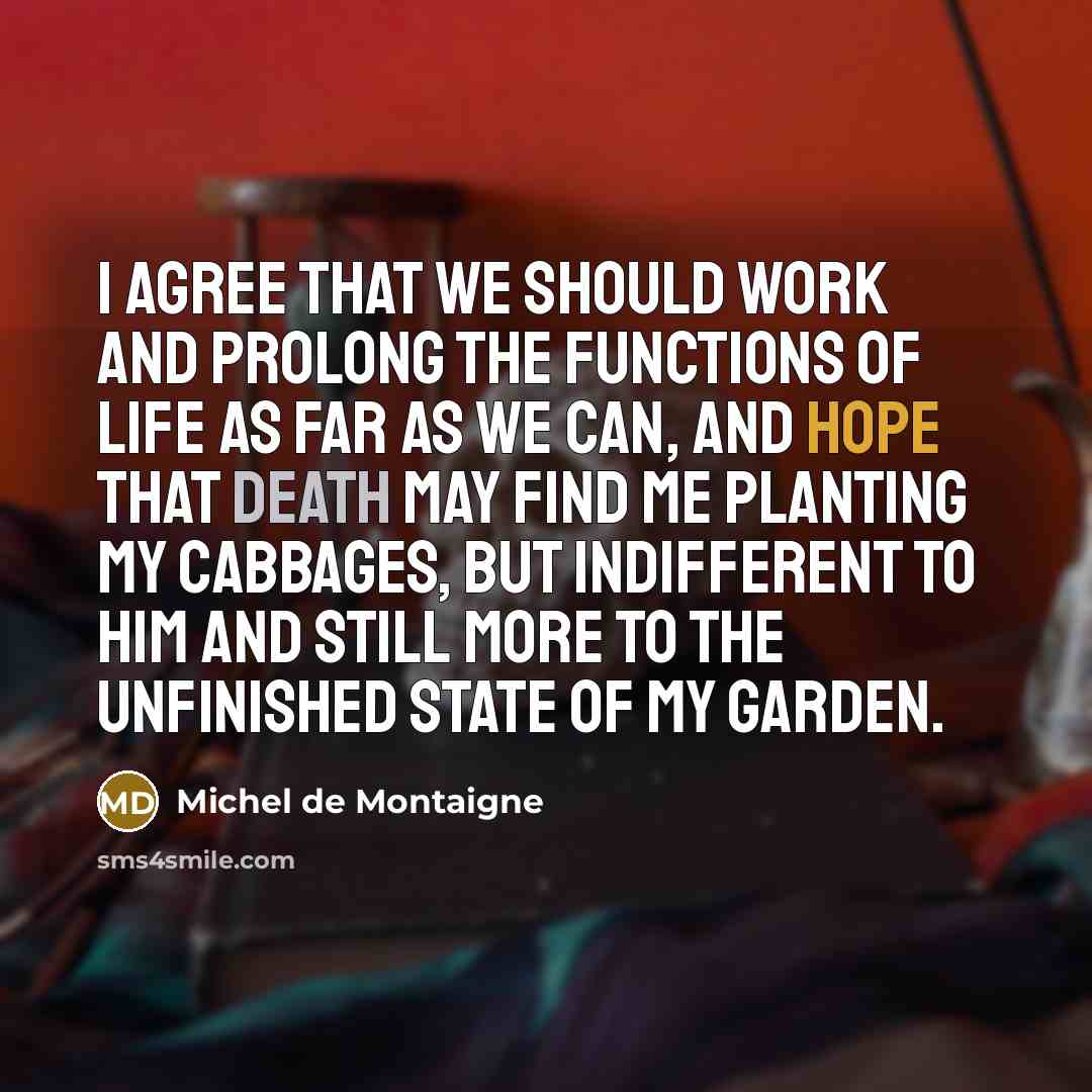 “I agree that we should work and prolong the functions of life as far as we can, and hope that Death may find me planting my cabbages, but indifferent to him and still more to the unfinished state of my garden.” quote by Michel de Montaigne