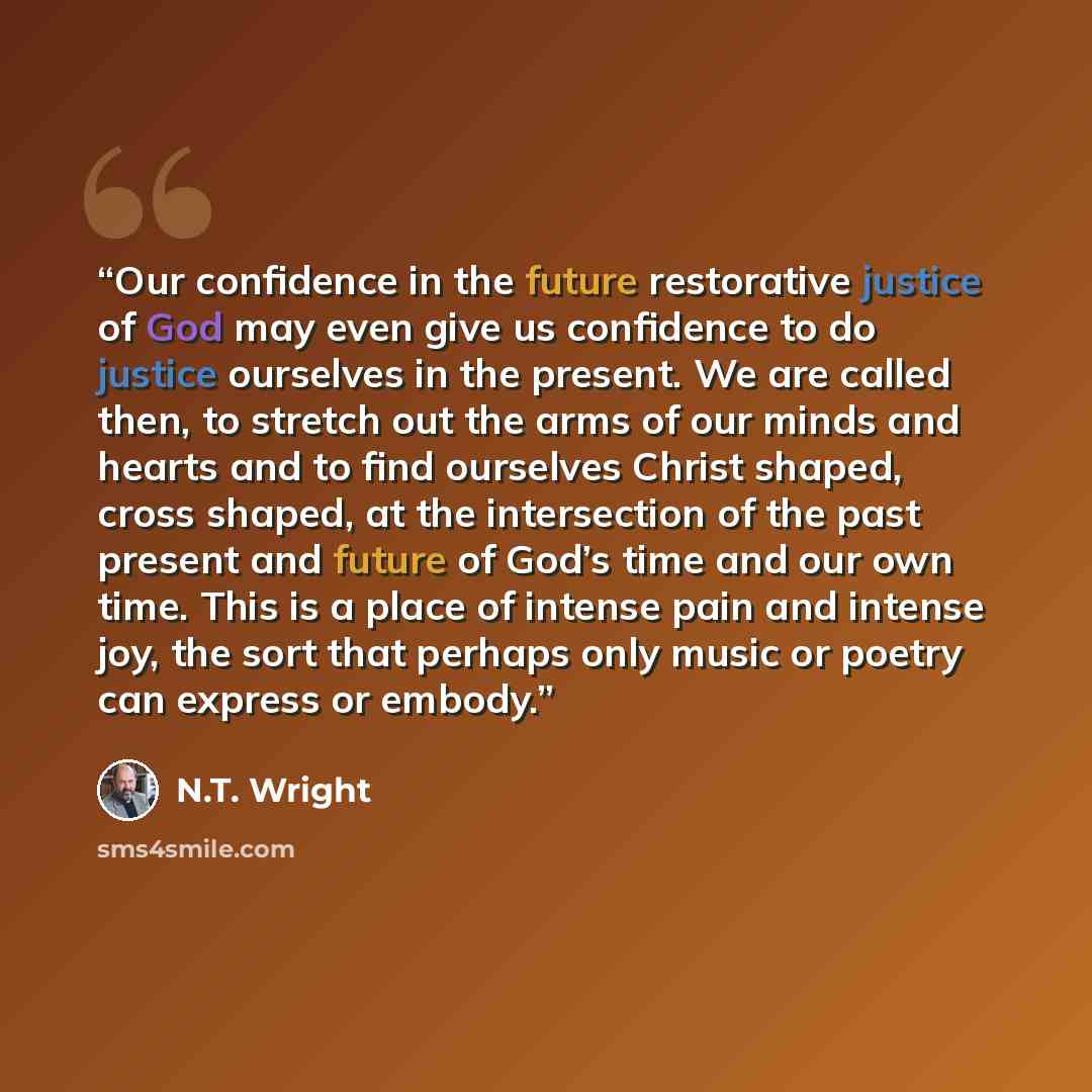 “Our confidence in the future restorative justice of God may even give us confidence to do justice ourselves in the present. We are called then, to stretch out the arms of our minds and hearts and to find ourselves Christ shaped, cross shaped, at the intersection of the past present and future of…” quote by N.T. Wright