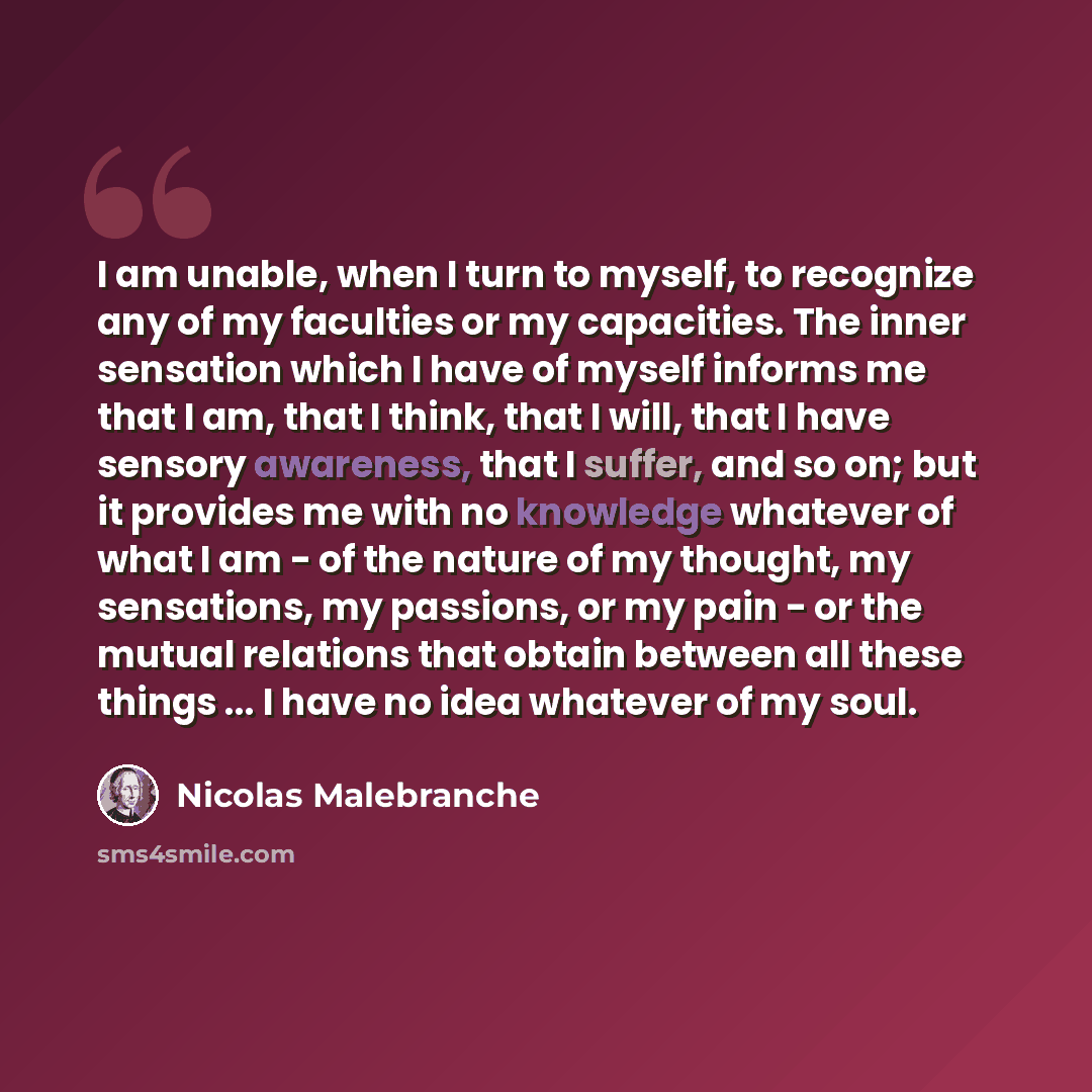 “I am unable, when I turn to myself, to recognize any of my faculties or my capacities. The inner sensation which I have of myself informs me that I am, that I think, that I will, that I have sensory awareness, that I suffer, and so on; but it provides me with no knowledge whatever of what I am…” quote by Nicolas Malebranche