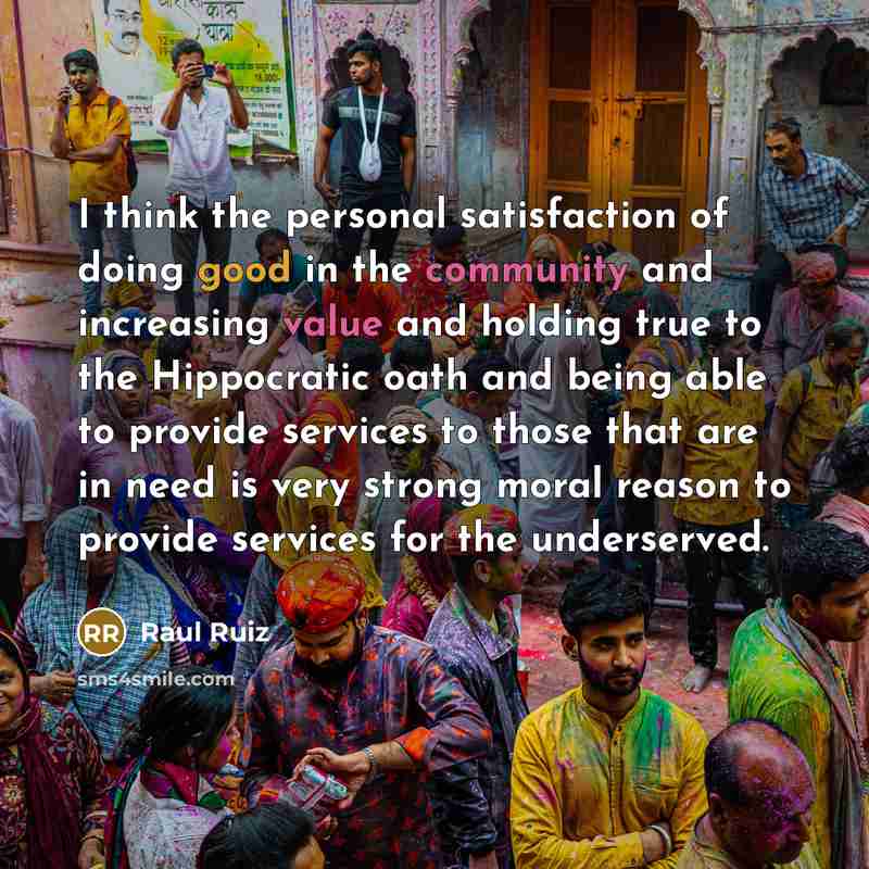 “I think the personal satisfaction of doing good in the community and increasing value and holding true to the Hippocratic oath and being able to provide services to those that are in need is very strong moral reason to provide services for the underserved.” quote by Raul Ruiz