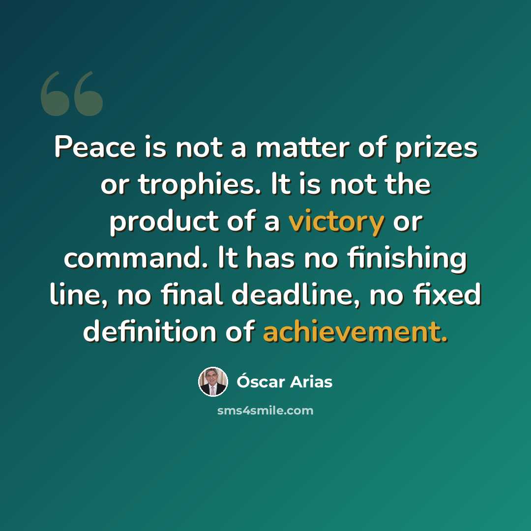 “Peace is not a matter of prizes or trophies. It is not the product of a victory or command. It has no finishing line, no final deadline, no fixed definition of achievement.” quote by Óscar Arias