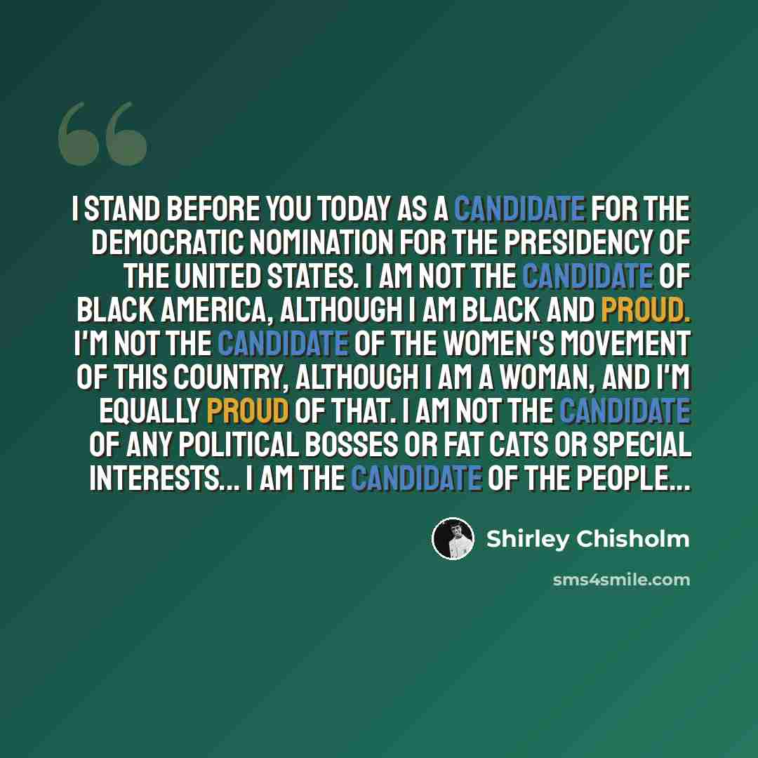 “I stand before you today as a candidate for the Democratic nomination for the presidency of the United States. I am not the candidate of black America, although I am black and proud. I'm not the candidate of the women's movement of this country, although I am a woman, and I'm equally proud of…” quote by Shirley Chisholm