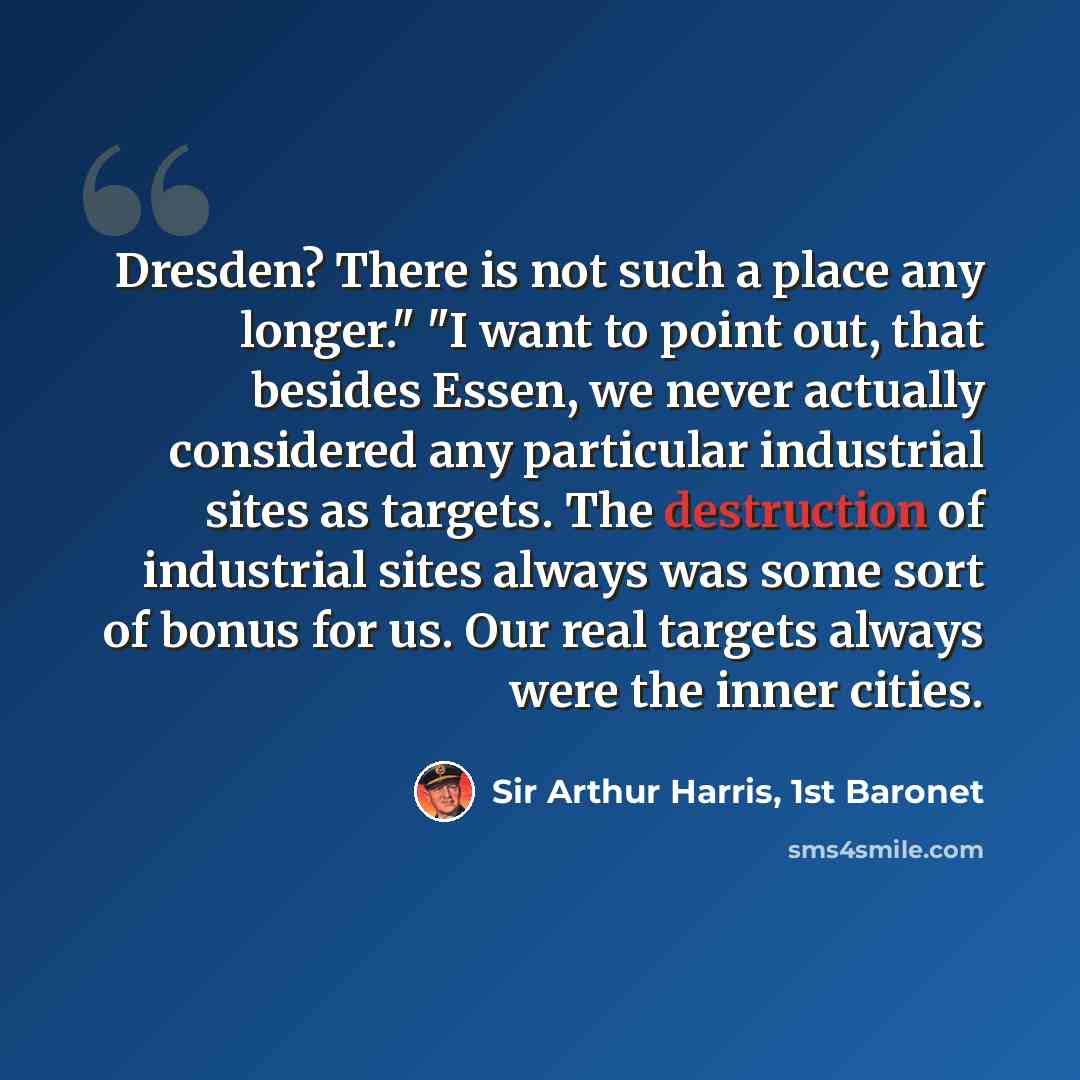 “Dresden? There is not such a place any longer." "I want to point out, that besides Essen, we never actually considered any particular industrial sites as targets. The destruction of industrial sites always was some sort of bonus for us. Our real targets always were the inner cities.” quote by Sir Arthur Harris, 1st Baronet