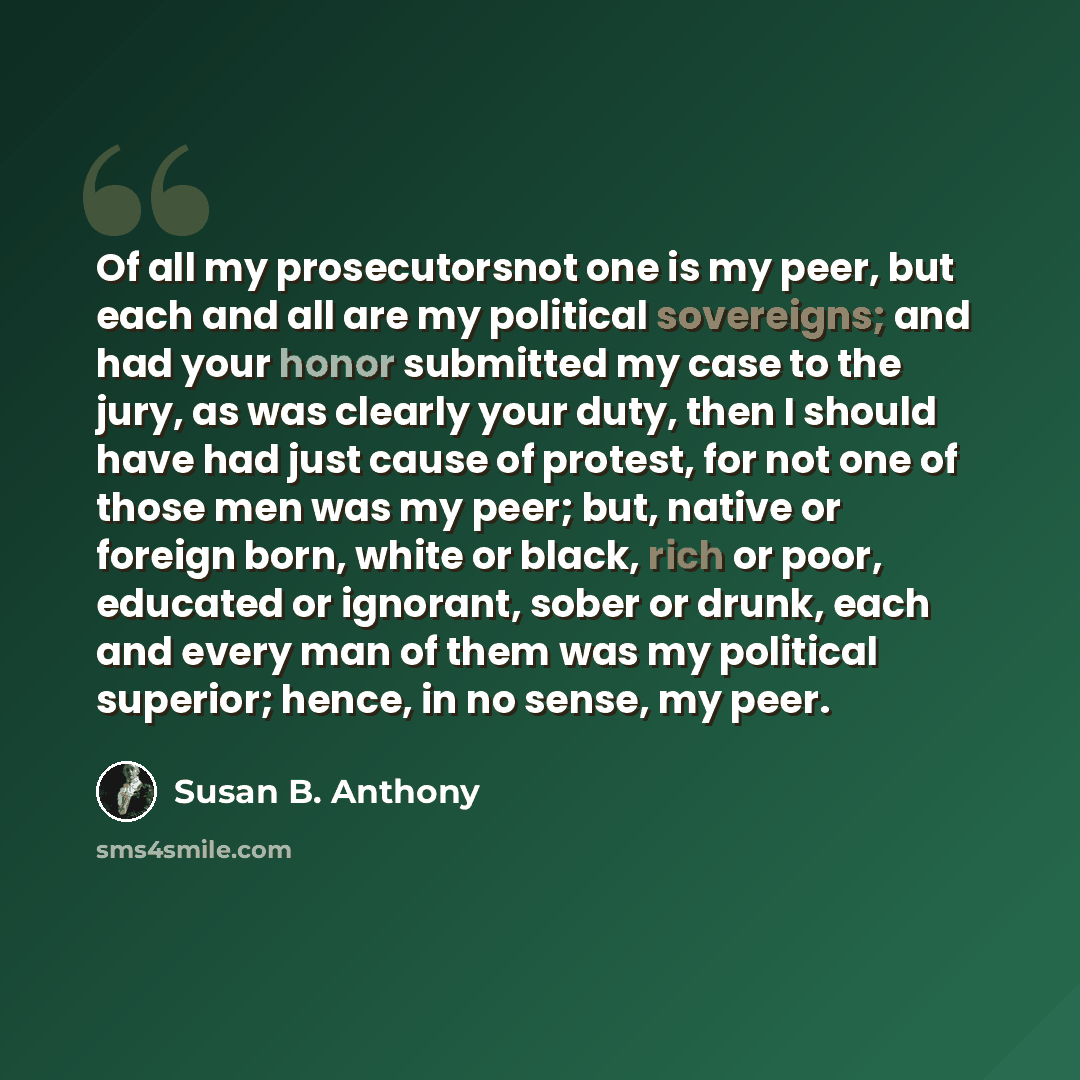 “Of all my prosecutorsnot one is my peer, but each and all are my political sovereigns; and had your honor submitted my case to the jury, as was clearly your duty, then I should have had just cause of protest, for not one of those men was my peer; but, native or foreign born, white or black, rich…” quote by Susan B. Anthony