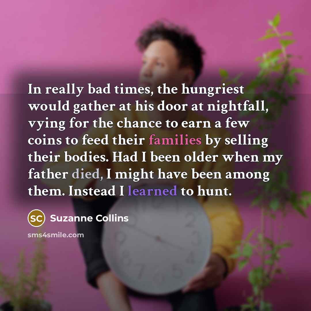 “In really bad times, the hungriest would gather at his door at nightfall, vying for the chance to earn a few coins to feed their families by selling their bodies. Had I been older when my father died, I might have been among them. Instead I learned to hunt.” quote by Suzanne Collins