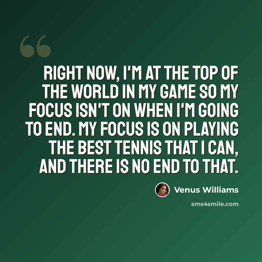 “Right now, I'm at the top of the world in my game so my focus isn't on when I'm going to end. My focus is on playing the best tennis that I can, and there is no end to that.” quote by Venus Williams