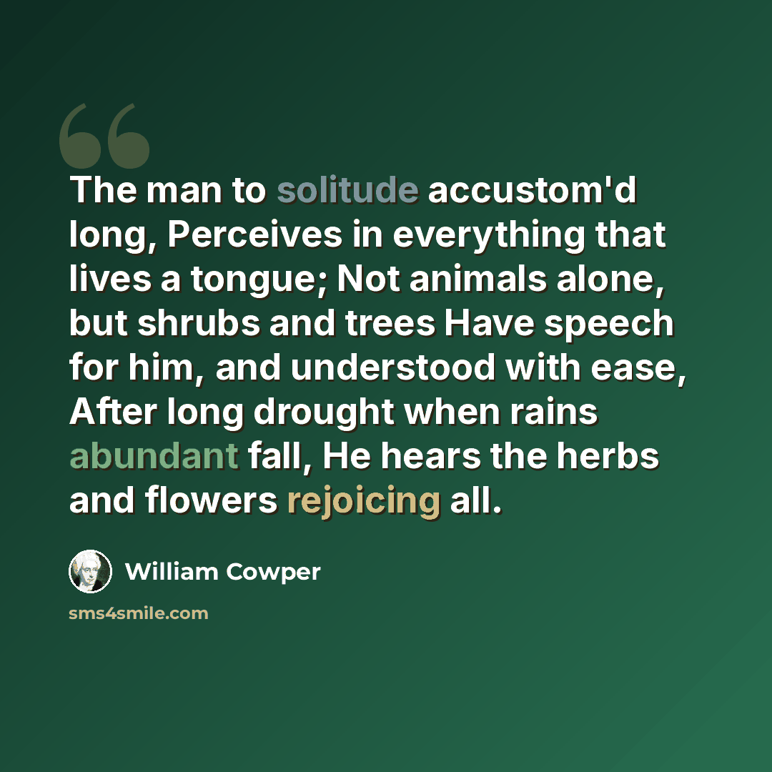 “The man to solitude accustom'd long, Perceives in everything that lives a tongue; Not animals alone, but shrubs and trees Have speech for him, and understood with ease, After long drought when rains abundant fall, He hears the herbs and flowers rejoicing all.” quote by William Cowper