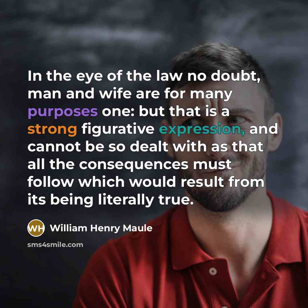 “In the eye of the law no doubt, man and wife are for many purposes one: but that is a strong figurative expression, and cannot be so dealt with as that all the consequences must follow which would result from its being literally true.” quote by William Henry Maule