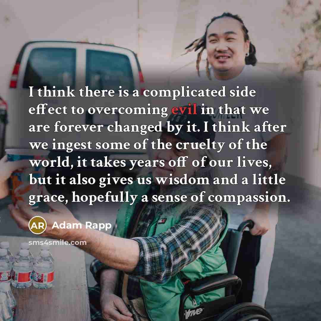 “I think there is a complicated side effect to overcoming evil in that we are forever changed by it. I think after we ingest some of the cruelty of the world, it takes years off of our lives, but it also gives us wisdom and a little grace, hopefully a sense of compassion.” quote by Adam Rapp