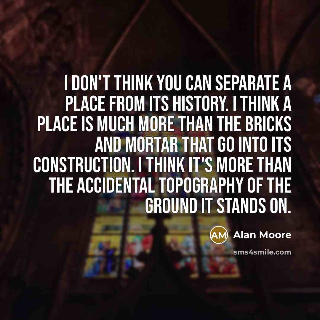 “I don't think you can separate a place from its history. I think a place is much more than the bricks and mortar that go into its construction. I think it's more than the accidental topography of the ground it stands on.” quote by Alan Moore