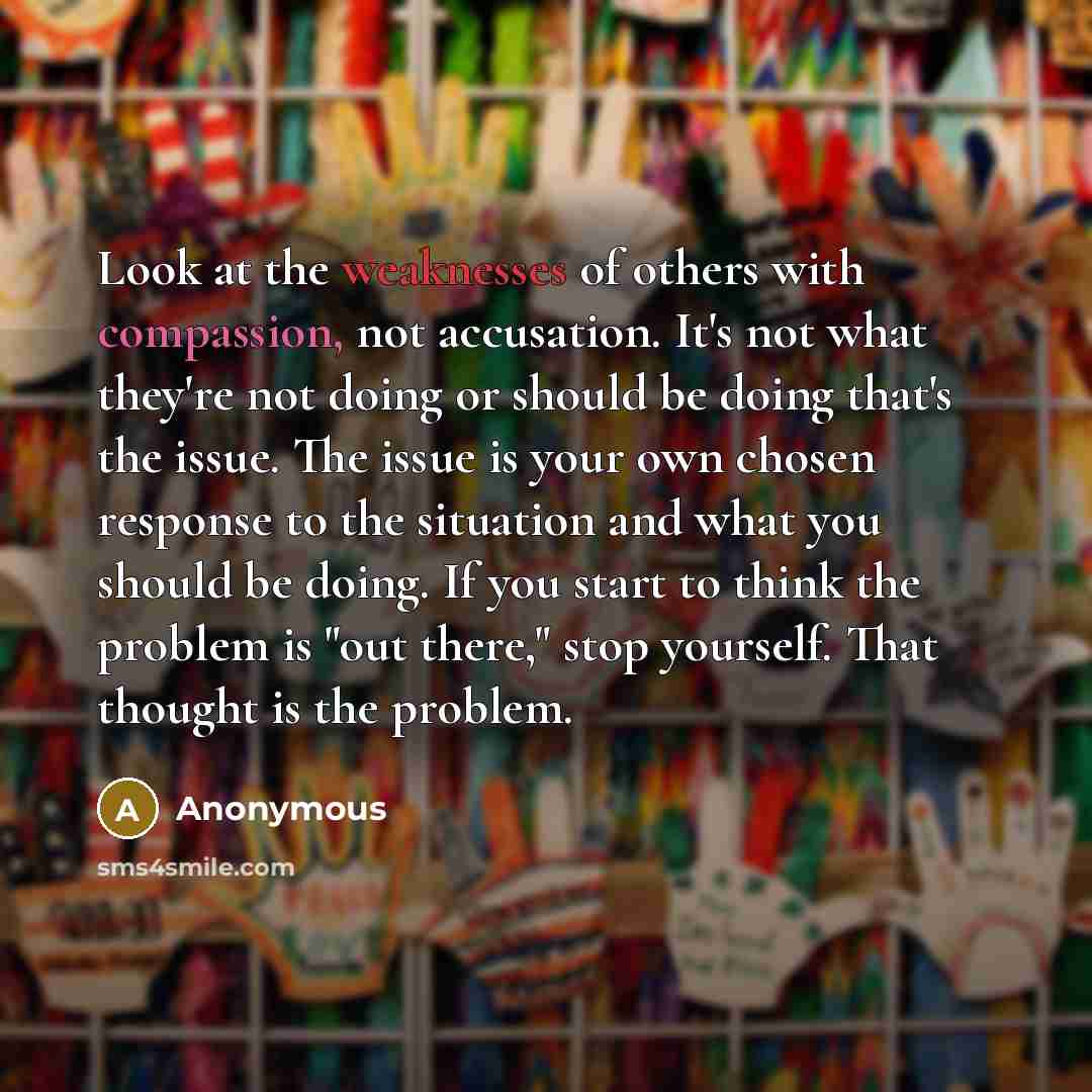 “Look at the weaknesses of others with compassion, not accusation. It's not what they're not doing or should be doing that's the issue. The issue is your own chosen response to the situation and what you should be doing. If you start to think the problem is "out there," stop yourself. That thought…” quote by Anonymous