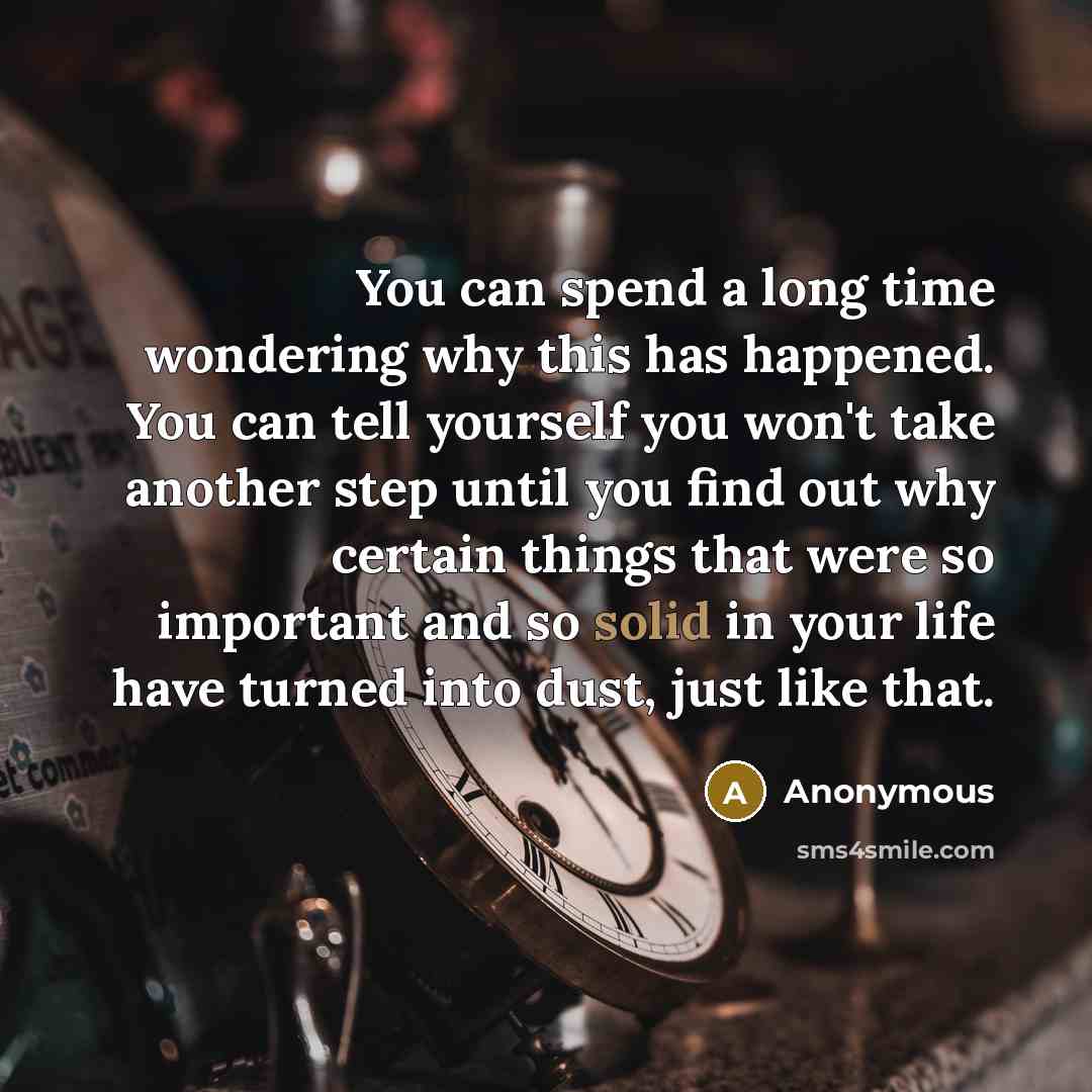 “You can spend a long time wondering why this has happened. You can tell yourself you won't take another step until you find out why certain things that were so important and so solid in your life have turned into dust, just like that.” quote by Anonymous