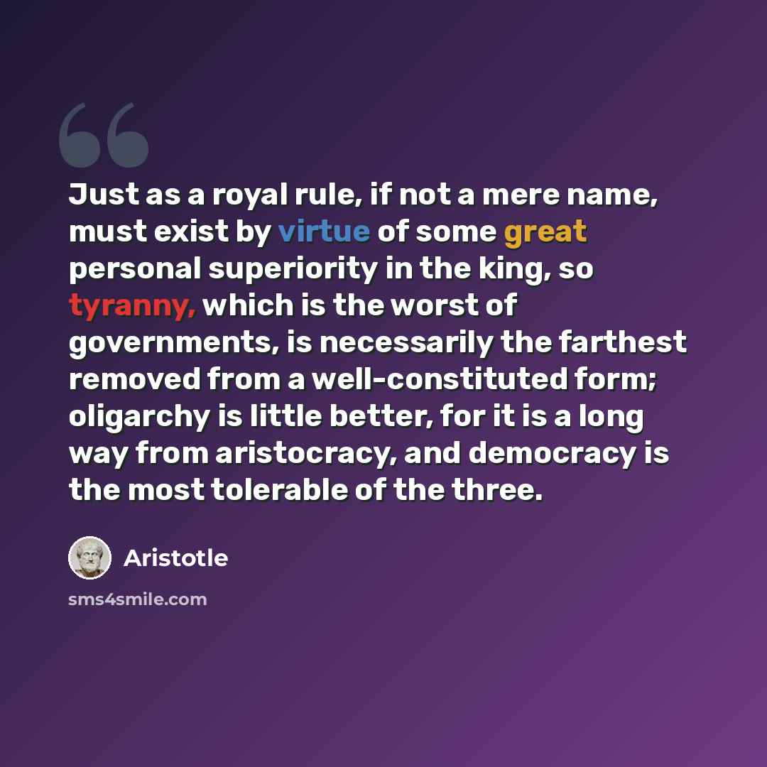 “Just as a royal rule, if not a mere name, must exist by virtue of some great personal superiority in the king, so tyranny, which is the worst of governments, is necessarily the farthest removed from a well-constituted form; oligarchy is little better, for it is a long way from aristocracy, and…” quote by Aristotle