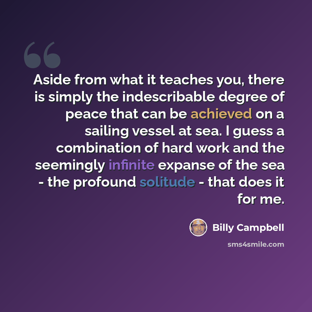 “Aside from what it teaches you, there is simply the indescribable degree of peace that can be achieved on a sailing vessel at sea. I guess a combination of hard work and the seemingly infinite expanse of the sea - the profound solitude - that does it for me.” quote by Billy Campbell