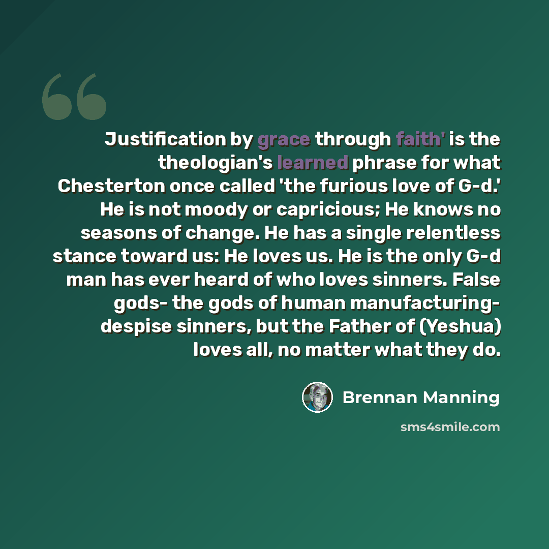 “Justification by grace through faith' is the theologian's learned phrase for what Chesterton once called 'the furious love of G-d.' He is not moody or capricious; He knows no seasons of change. He has a single relentless stance toward us: He loves us. He is the only G-d man has ever heard of who…” quote by Brennan Manning