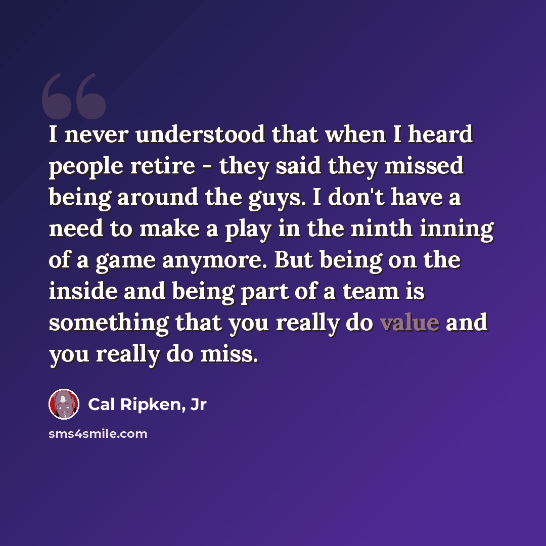 “I never understood that when I heard people retire - they said they missed being around the guys. I don't have a need to make a play in the ninth inning of a game anymore. But being on the inside and being part of a team is something that you really do value and you really do miss.” quote by Cal Ripken, Jr