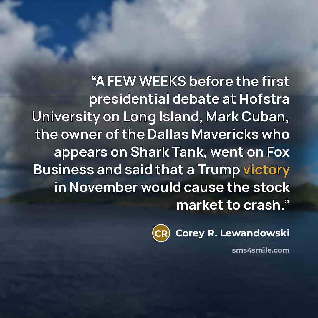 “A FEW WEEKS before the first presidential debate at Hofstra University on Long Island, Mark Cuban, the owner of the Dallas Mavericks who appears on Shark Tank, went on Fox Business and said that a Trump victory in November would cause the stock market to crash.” quote by Corey R. Lewandowski